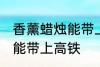 香薰蜡烛能带上高铁吗 香薰蜡烛能不能带上高铁
