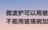 微波炉可以用玻璃碗加热吗 微波炉能不能用玻璃碗加热