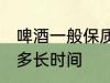 啤酒一般保质期多久 啤酒的保质期是多长时间