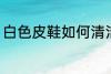白色皮鞋如何清洁 白色皮鞋怎么清洁