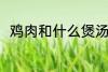 鸡肉和什么煲汤好喝 鸡肉煲汤做法