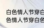 白色情人节穿白色衣服是什么意思 白色情人节穿白色衣服的意思