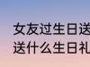 女友过生日送什么礼物好 给女朋友该送什么生日礼物