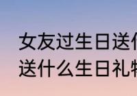 女友过生日送什么礼物好 给女朋友该送什么生日礼物