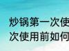 炒锅第一次使用前怎么清洗 炒锅第一次使用前如何清洗