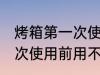烤箱第一次使用前用清洗吗 烤箱第一次使用前用不用清洗