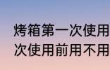 烤箱第一次使用前用清洗吗 烤箱第一次使用前用不用清洗