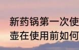 新药锅第一次使用需要怎么清洗 新药壶在使用前如何清洗处理