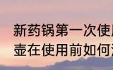 新药锅第一次使用需要怎么清洗 新药壶在使用前如何清洗处理