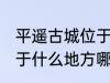 平遥古城位于哪里哪个省 平遥古城位于什么地方哪个省