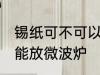 锡纸可不可以放微波炉 锡纸到底能不能放微波炉