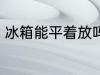 冰箱能平着放吗 冰箱可以平躺着放吗