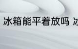 冰箱能平着放吗 冰箱可以平躺着放吗