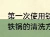 第一次使用铁锅怎么清洗 第一次使用铁锅的清洗方法