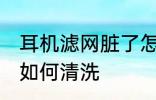 耳机滤网脏了怎么清洗 耳机滤网脏了如何清洗