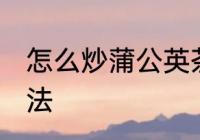 怎么炒蒲公英茶 甘香醇和自制炒茶方法