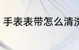 手表表带怎么清洗 手表表带如何清洗