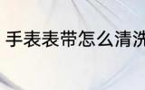 手表表带怎么清洗 手表表带如何清洗