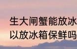 生大闸蟹能放冰箱保鲜吗 生大闸蟹可以放冰箱保鲜吗
