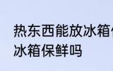 热东西能放冰箱保鲜吗 热东西可以放冰箱保鲜吗