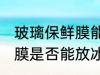 玻璃保鲜膜能放冰箱冷冻吗 玻璃保鲜膜是否能放冰箱冷冻