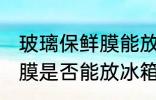 玻璃保鲜膜能放冰箱冷冻吗 玻璃保鲜膜是否能放冰箱冷冻