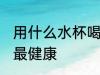 用什么水杯喝水最健康 用啥水杯喝水最健康