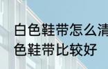 白色鞋带怎么清洗比较好 怎么清洗白色鞋带比较好