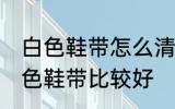 白色鞋带怎么清洗比较好 怎么清洗白色鞋带比较好