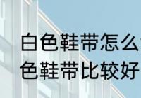 白色鞋带怎么清洗比较好 怎么清洗白色鞋带比较好