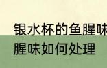 银水杯的鱼腥味怎么处理 银水杯的鱼腥味如何处理