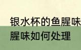 银水杯的鱼腥味怎么处理 银水杯的鱼腥味如何处理