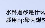 水杯磨砂是什么材质 磨砂塑料杯的材质用pp聚丙烯材料的最多对吗
