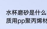 水杯磨砂是什么材质 磨砂塑料杯的材质用pp聚丙烯材料的最多对吗