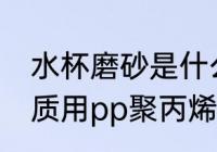 水杯磨砂是什么材质 磨砂塑料杯的材质用pp聚丙烯材料的最多对吗