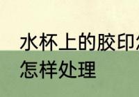 水杯上的胶印怎么处理 水杯上的胶印怎样处理