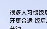很多人习惯饭后刷牙那吃完饭多久刷牙更合适 饭后刷牙需要间隔多久刷几分钟