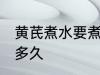 黄芪煮水要煮多长时间 黄芪煮水要煮多久