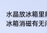 水晶放冰箱里能消磁吗 水晶可以放入冰箱消磁有无问题呢