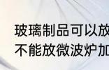 玻璃制品可以放微波炉吗 玻璃制品能不能放微波炉加热