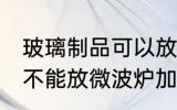 玻璃制品可以放微波炉吗 玻璃制品能不能放微波炉加热
