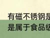有磁不锈钢是食品级的吗 有磁不锈钢是属于食品级的吗