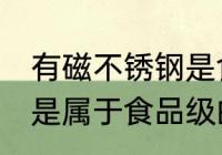有磁不锈钢是食品级的吗 有磁不锈钢是属于食品级的吗