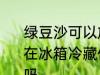 绿豆沙可以放冰箱几天 绿豆沙如果放在冰箱冷藏保存一般可以放2-3天对吗