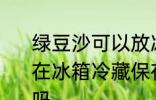 绿豆沙可以放冰箱几天 绿豆沙如果放在冰箱冷藏保存一般可以放2-3天对吗