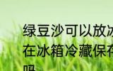 绿豆沙可以放冰箱几天 绿豆沙如果放在冰箱冷藏保存一般可以放2-3天对吗