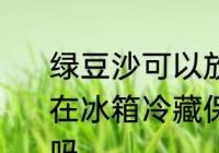 绿豆沙可以放冰箱几天 绿豆沙如果放在冰箱冷藏保存一般可以放2-3天对吗