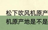 松下吹风机原产地是中国吗 松下吹风机原产地是不是中国