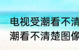 电视受潮看不清楚图像怎么办 电视受潮看不清楚图像如何处理
