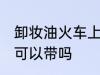 卸妆油火车上能不能带 卸妆油火车上可以带吗